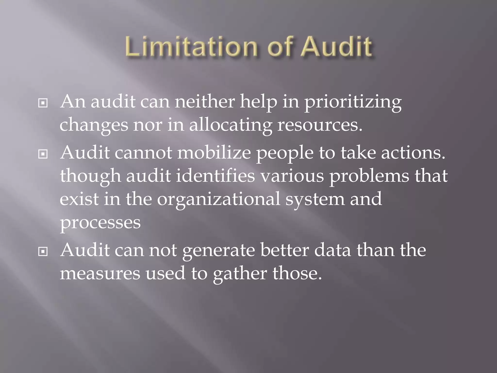    An audit can neither help in prioritizing
    changes nor in allocating resources.
   Audit cannot mobilize people to take actions.
    though audit identifies various problems that
    exist in the organizational system and
    processes
   Audit can not generate better data than the
    measures used to gather those.
 