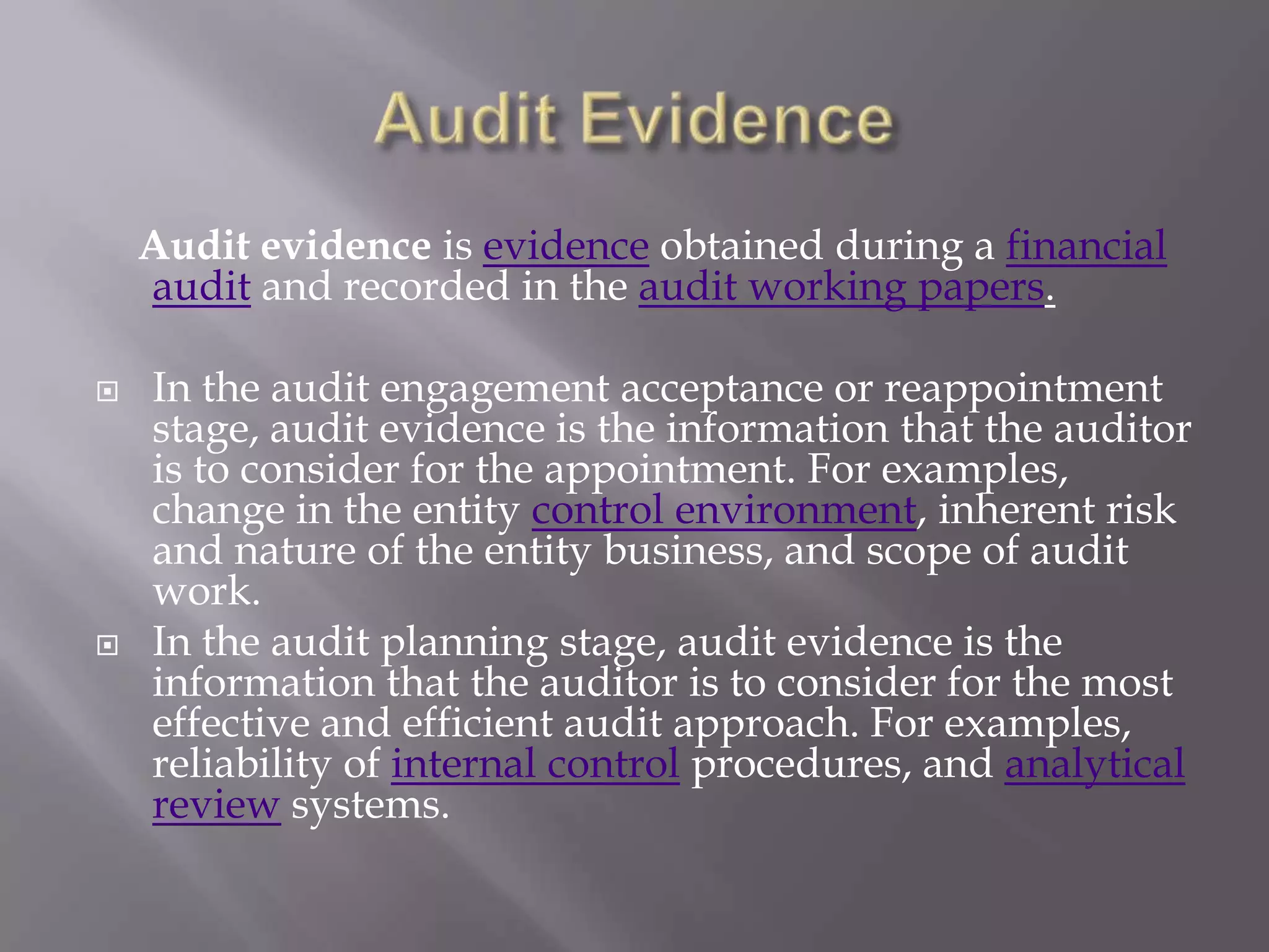 Audit evidence is evidence obtained during a financial
    audit and recorded in the audit working papers.

   In the audit engagement acceptance or reappointment
    stage, audit evidence is the information that the auditor
    is to consider for the appointment. For examples,
    change in the entity control environment, inherent risk
    and nature of the entity business, and scope of audit
    work.
   In the audit planning stage, audit evidence is the
    information that the auditor is to consider for the most
    effective and efficient audit approach. For examples,
    reliability of internal control procedures, and analytical
    review systems.
 
