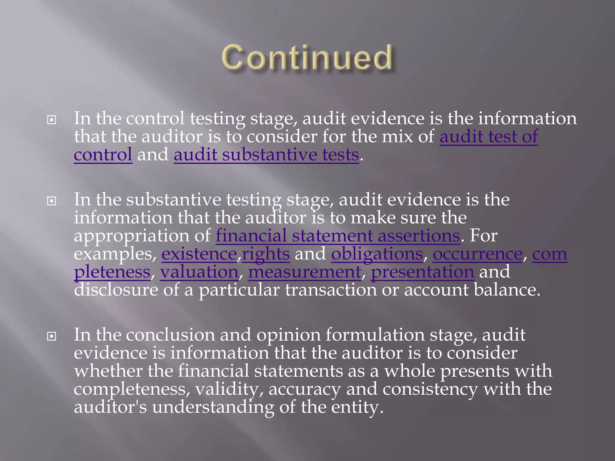    In the control testing stage, audit evidence is the information
    that the auditor is to consider for the mix of audit test of
    control and audit substantive tests.

   In the substantive testing stage, audit evidence is the
    information that the auditor is to make sure the
    appropriation of financial statement assertions. For
    examples, existence,rights and obligations, occurrence, com
    pleteness, valuation, measurement, presentation and
    disclosure of a particular transaction or account balance.

   In the conclusion and opinion formulation stage, audit
    evidence is information that the auditor is to consider
    whether the financial statements as a whole presents with
    completeness, validity, accuracy and consistency with the
    auditor's understanding of the entity.
 