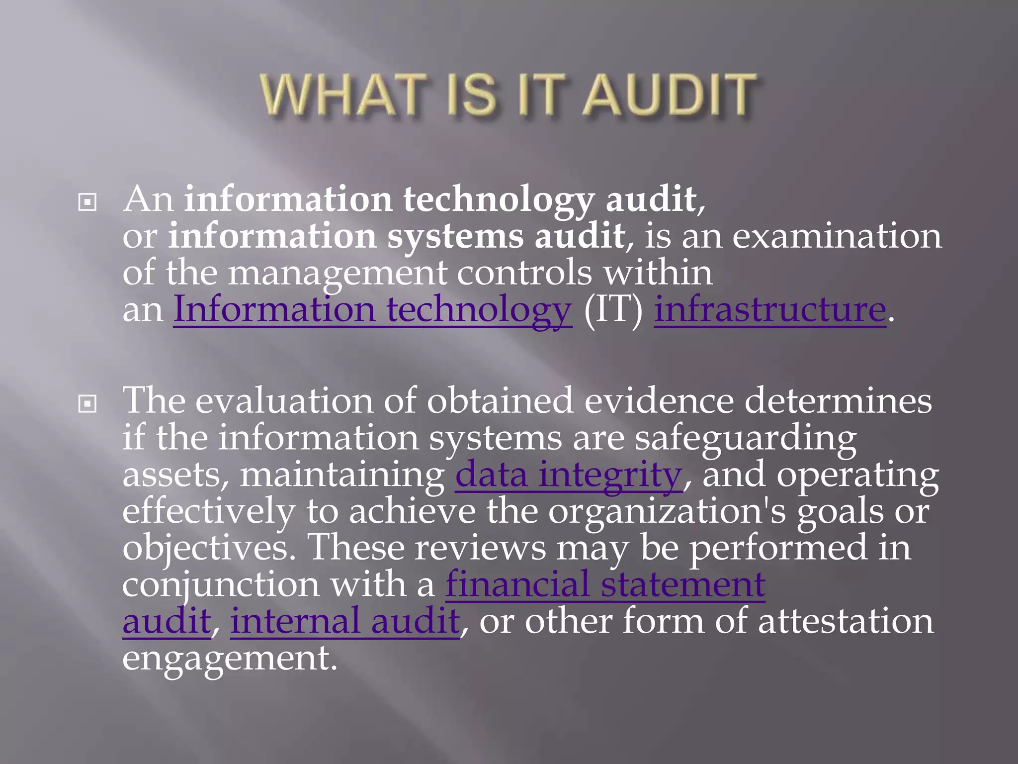    An information technology audit,
    or information systems audit, is an examination
    of the management controls within
    an Information technology (IT) infrastructure.

   The evaluation of obtained evidence determines
    if the information systems are safeguarding
    assets, maintaining data integrity, and operating
    effectively to achieve the organization's goals or
    objectives. These reviews may be performed in
    conjunction with a financial statement
    audit, internal audit, or other form of attestation
    engagement.
 
