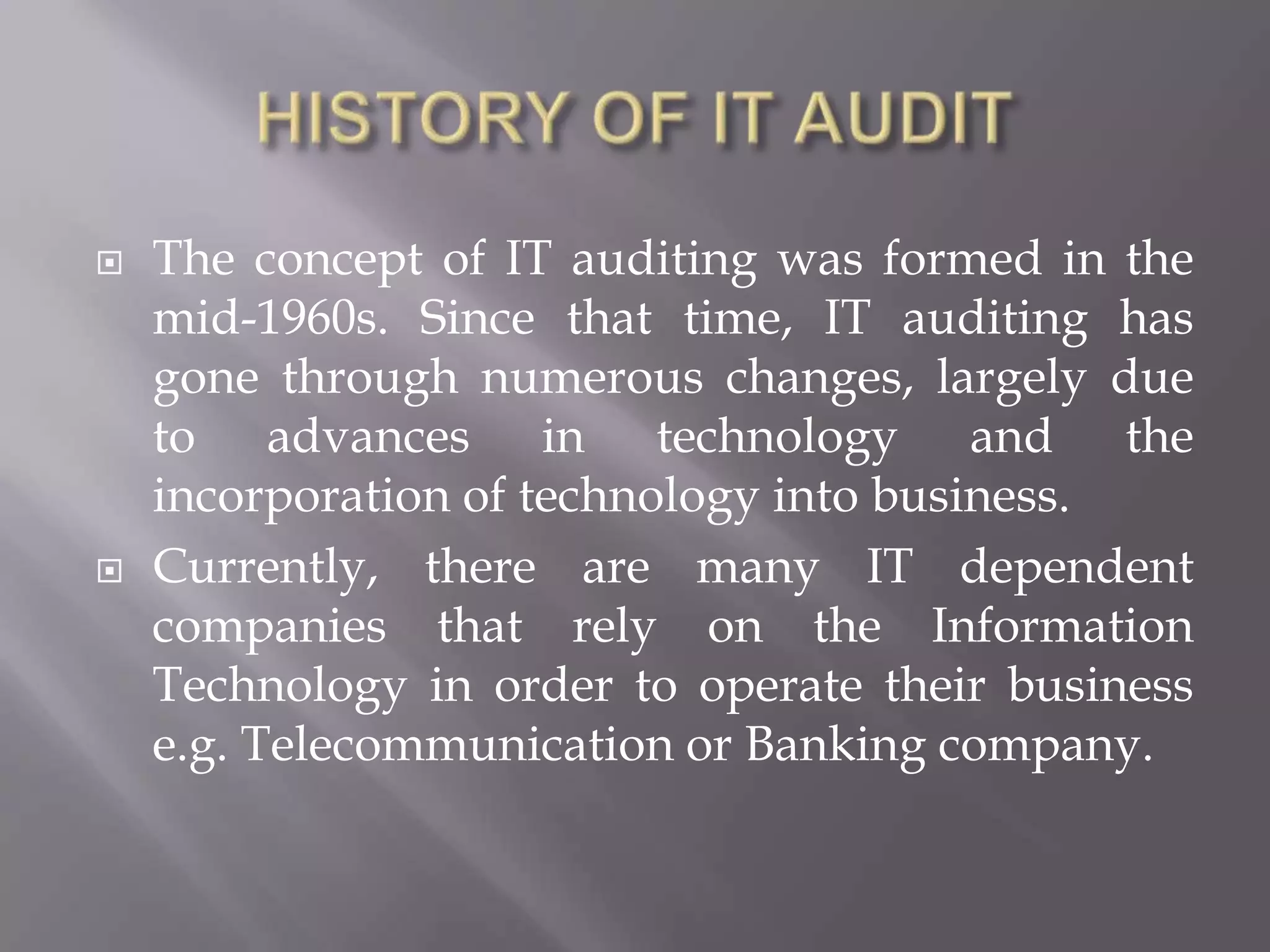    The concept of IT auditing was formed in the
    mid-1960s. Since that time, IT auditing has
    gone through numerous changes, largely due
    to advances in technology and the
    incorporation of technology into business.
   Currently, there are many IT dependent
    companies that rely on the Information
    Technology in order to operate their business
    e.g. Telecommunication or Banking company.
 