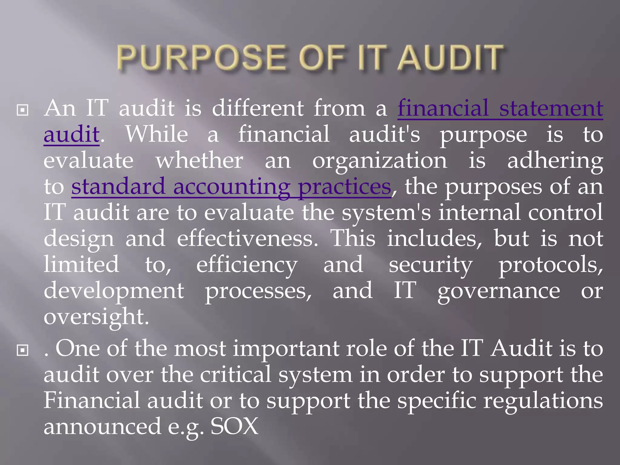    An IT audit is different from a financial statement
    audit. While a financial audit's purpose is to
    evaluate whether an organization is adhering
    to standard accounting practices, the purposes of an
    IT audit are to evaluate the system's internal control
    design and effectiveness. This includes, but is not
    limited to, efficiency and security protocols,
    development processes, and IT governance or
    oversight.
   . One of the most important role of the IT Audit is to
    audit over the critical system in order to support the
    Financial audit or to support the specific regulations
    announced e.g. SOX
 