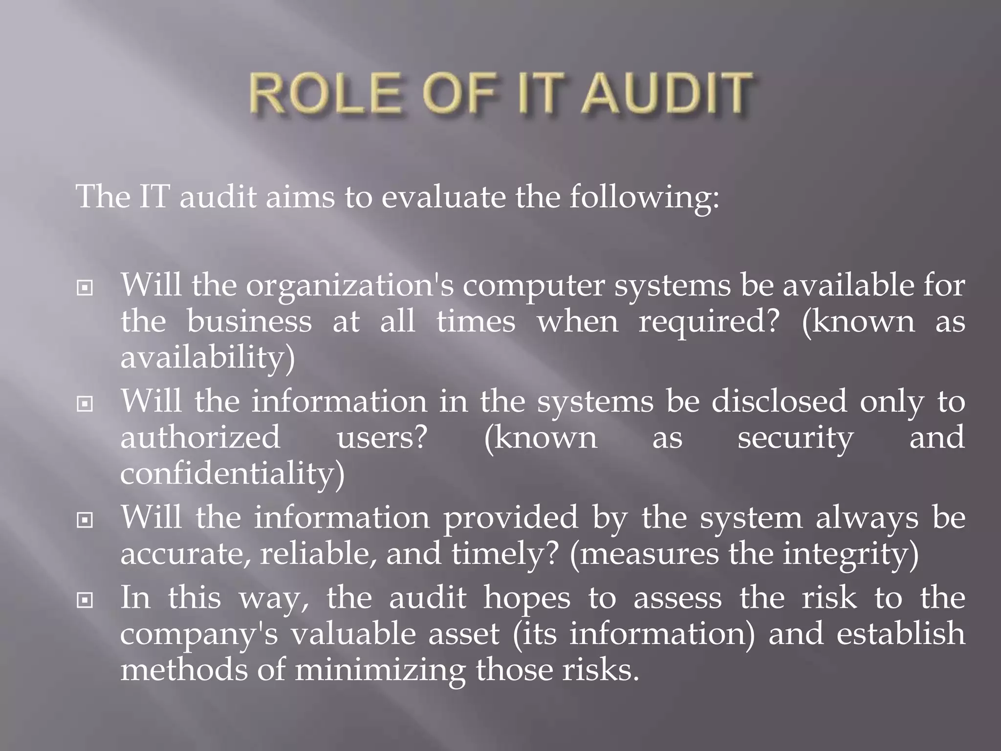 The IT audit aims to evaluate the following:

   Will the organization's computer systems be available for
    the business at all times when required? (known as
    availability)
   Will the information in the systems be disclosed only to
    authorized      users?    (known     as    security    and
    confidentiality)
   Will the information provided by the system always be
    accurate, reliable, and timely? (measures the integrity)
   In this way, the audit hopes to assess the risk to the
    company's valuable asset (its information) and establish
    methods of minimizing those risks.
 