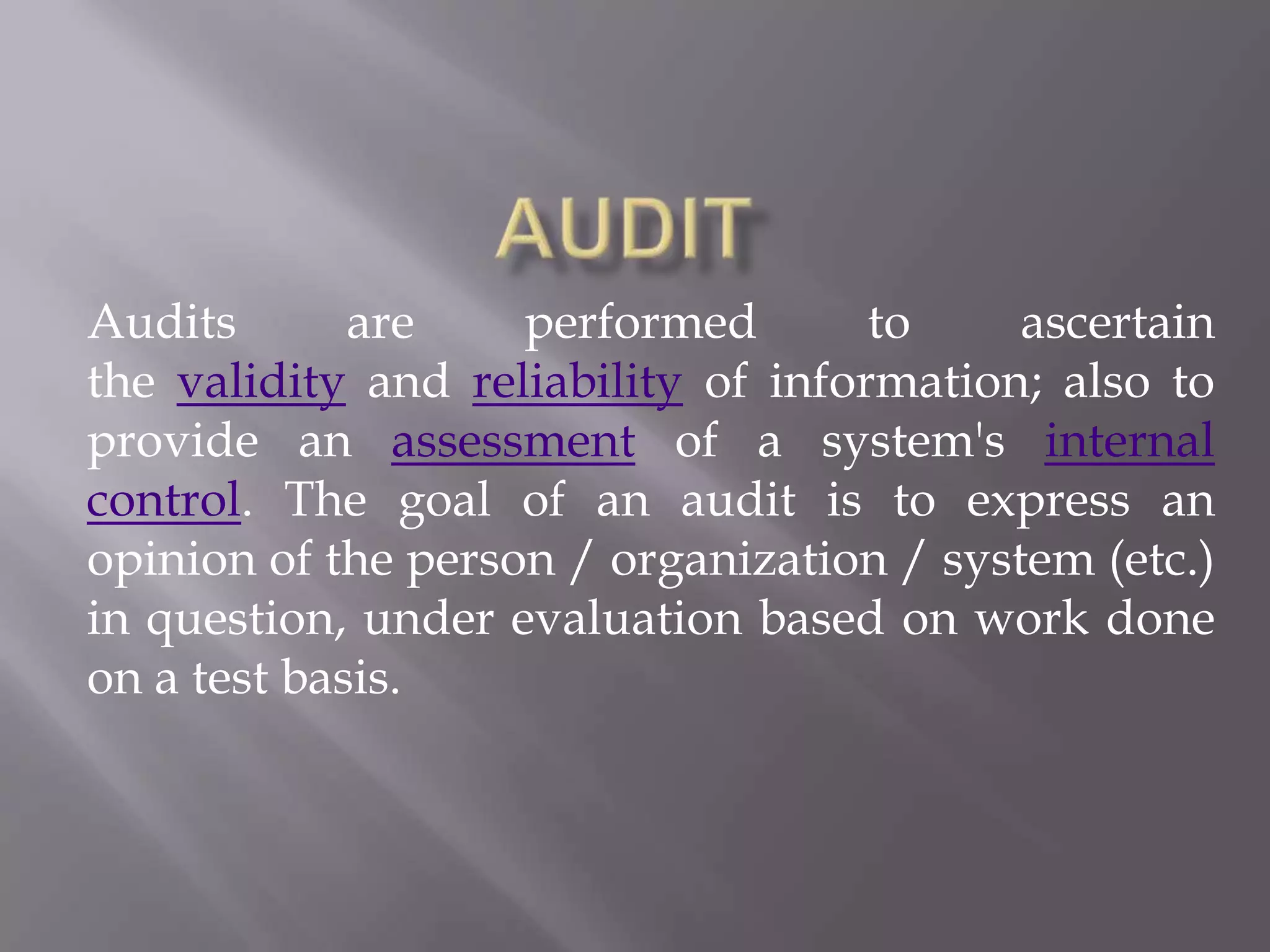 Audits       are    performed        to    ascertain
the validity and reliability of information; also to
provide an assessment of a system's internal
control. The goal of an audit is to express an
opinion of the person / organization / system (etc.)
in question, under evaluation based on work done
on a test basis.
 
