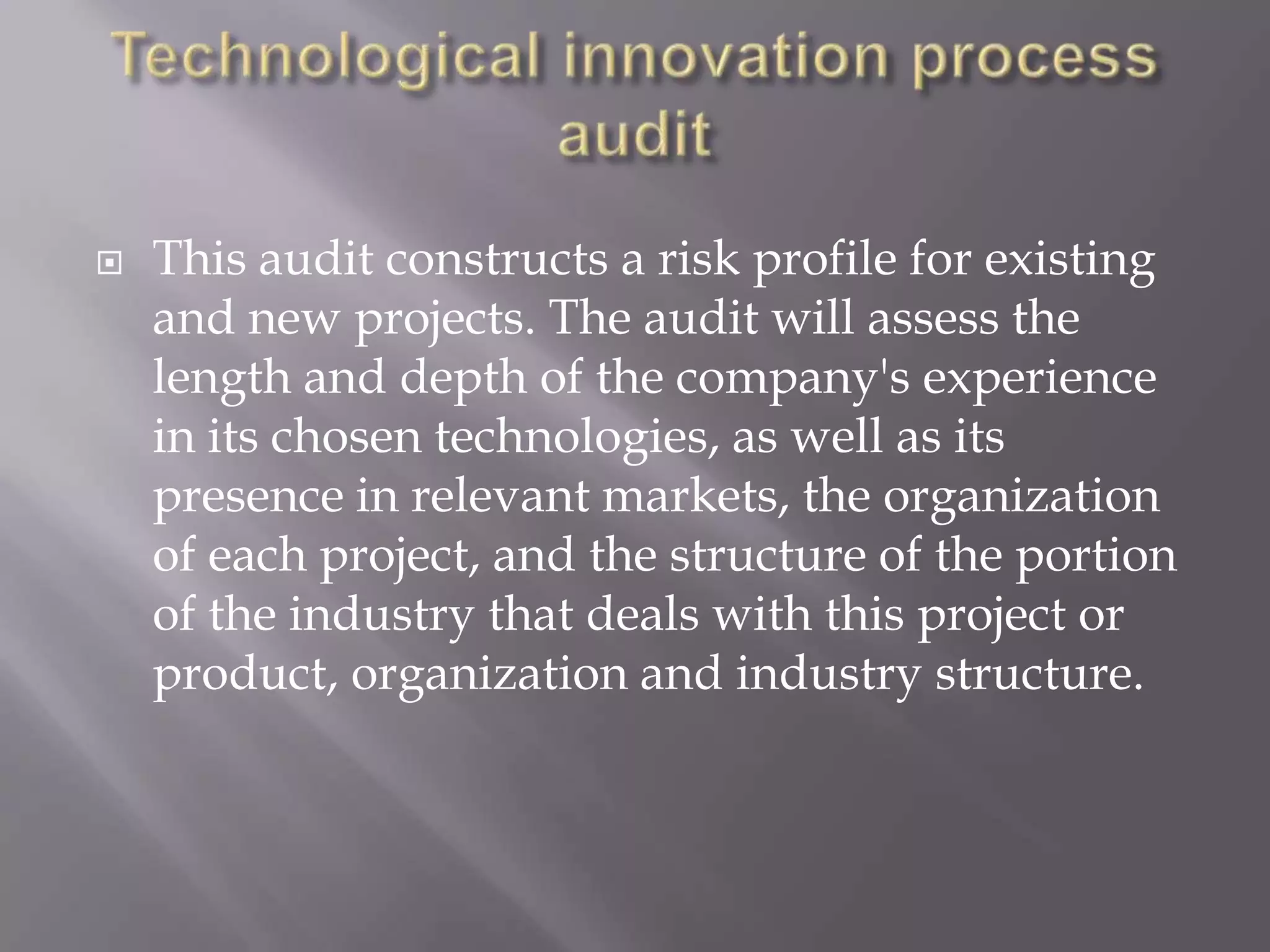    This audit constructs a risk profile for existing
    and new projects. The audit will assess the
    length and depth of the company's experience
    in its chosen technologies, as well as its
    presence in relevant markets, the organization
    of each project, and the structure of the portion
    of the industry that deals with this project or
    product, organization and industry structure.
 