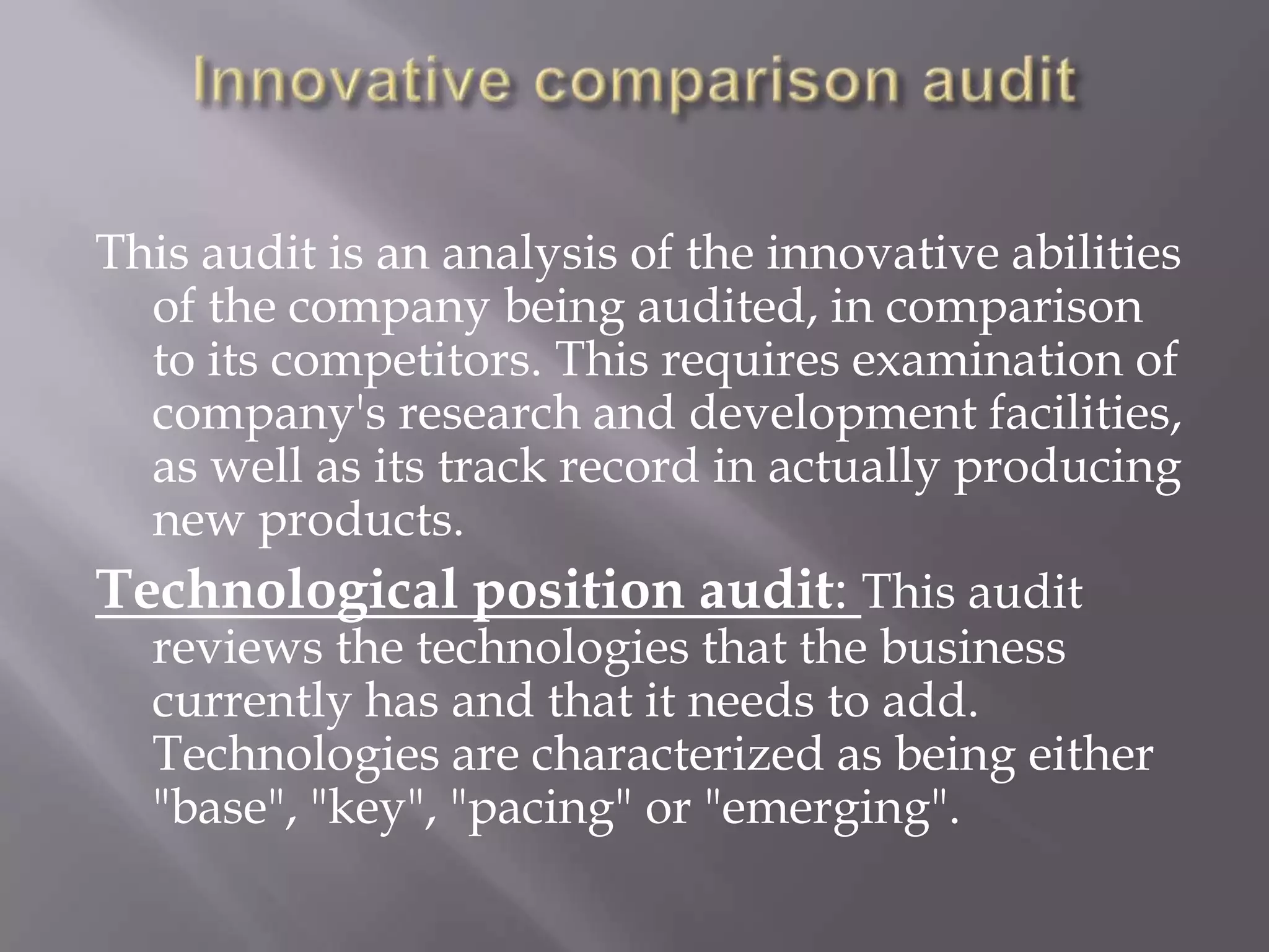 This audit is an analysis of the innovative abilities
  of the company being audited, in comparison
  to its competitors. This requires examination of
  company's research and development facilities,
  as well as its track record in actually producing
  new products.
Technological position audit: This audit
  reviews the technologies that the business
  currently has and that it needs to add.
  Technologies are characterized as being either
  "base", "key", "pacing" or "emerging".
 