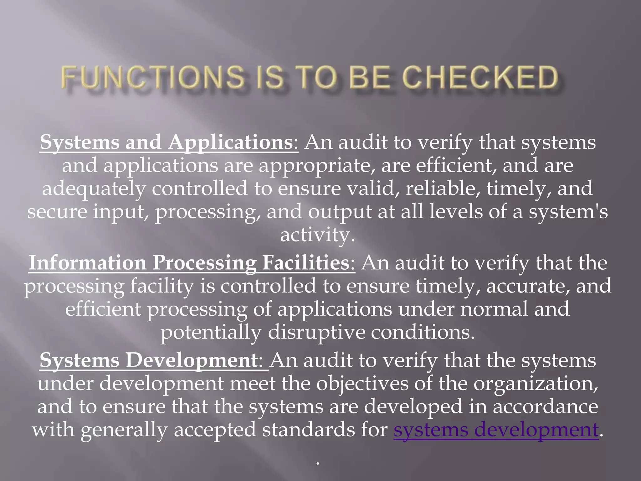 Systems and Applications: An audit to verify that systems
    and applications are appropriate, are efficient, and are
  adequately controlled to ensure valid, reliable, timely, and
secure input, processing, and output at all levels of a system's
                             activity.
Information Processing Facilities: An audit to verify that the
processing facility is controlled to ensure timely, accurate, and
    efficient processing of applications under normal and
               potentially disruptive conditions.
 Systems Development: An audit to verify that the systems
 under development meet the objectives of the organization,
 and to ensure that the systems are developed in accordance
 with generally accepted standards for systems development.
                                 .
 