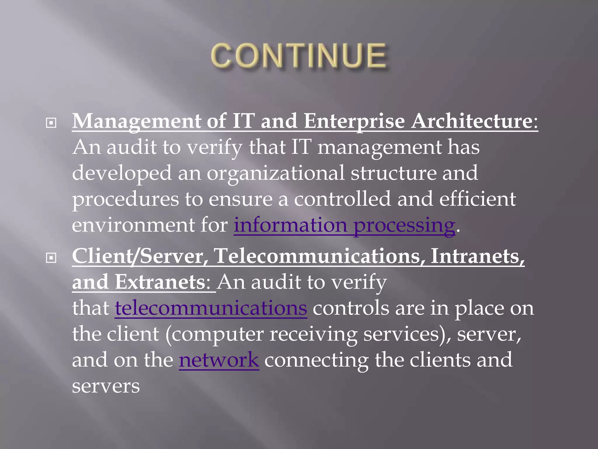    Management of IT and Enterprise Architecture:
    An audit to verify that IT management has
    developed an organizational structure and
    procedures to ensure a controlled and efficient
    environment for information processing.
   Client/Server, Telecommunications, Intranets,
    and Extranets: An audit to verify
    that telecommunications controls are in place on
    the client (computer receiving services), server,
    and on the network connecting the clients and
    servers
 