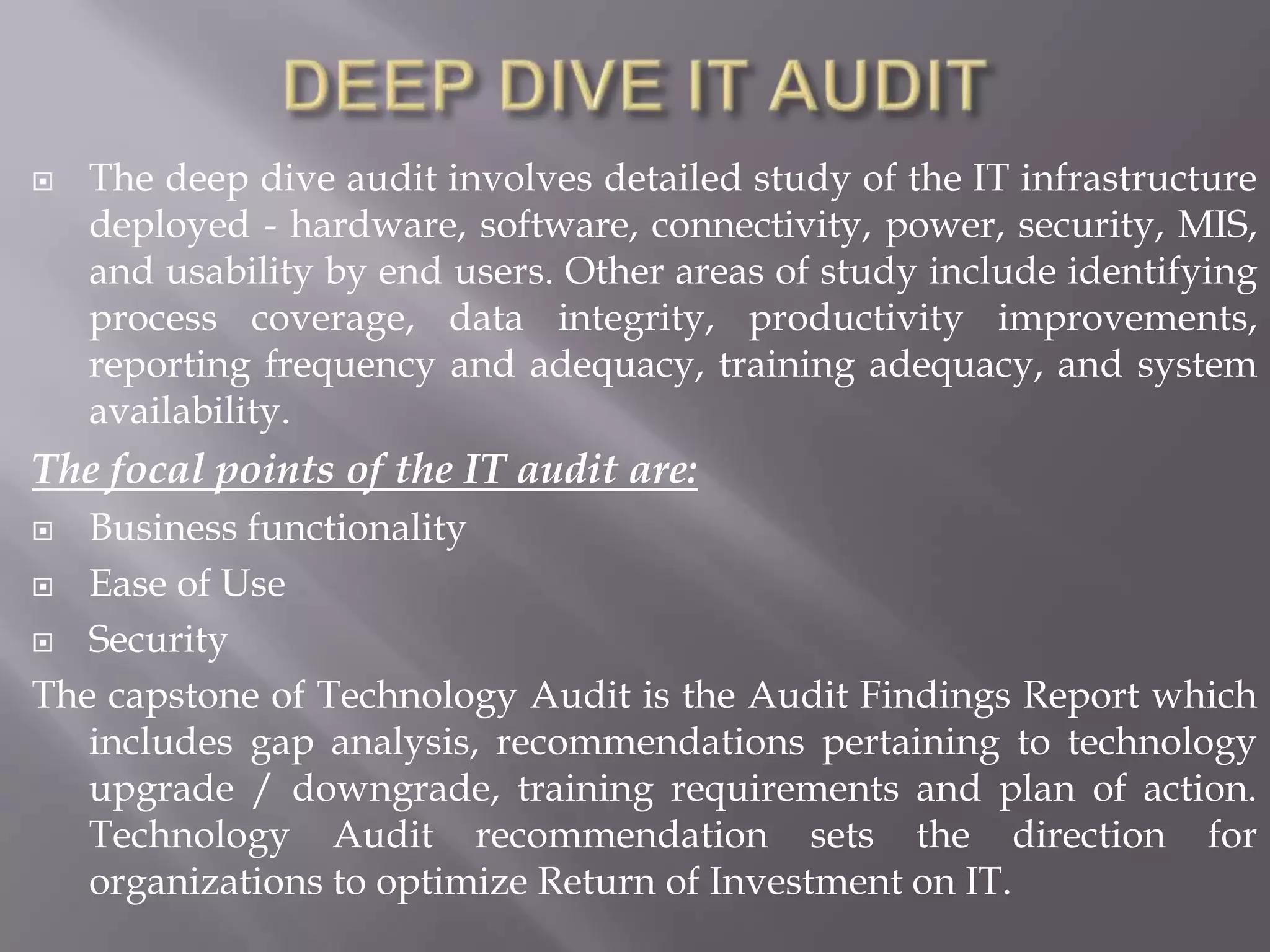   The deep dive audit involves detailed study of the IT infrastructure
    deployed - hardware, software, connectivity, power, security, MIS,
    and usability by end users. Other areas of study include identifying
    process coverage, data integrity, productivity improvements,
    reporting frequency and adequacy, training adequacy, and system
    availability.
The focal points of the IT audit are:
  Business functionality
 Ease of Use

 Security

The capstone of Technology Audit is the Audit Findings Report which
   includes gap analysis, recommendations pertaining to technology
   upgrade / downgrade, training requirements and plan of action.
   Technology Audit recommendation sets the direction for
   organizations to optimize Return of Investment on IT.
 