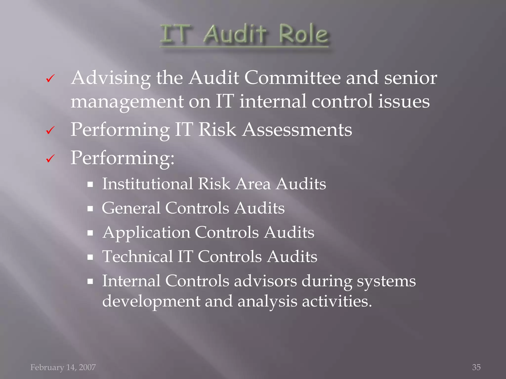       Advising the Audit Committee and senior
          management on IT internal control issues
         Performing IT Risk Assessments
         Performing:
                   Institutional Risk Area Audits
                   General Controls Audits
                   Application Controls Audits
                   Technical IT Controls Audits
                   Internal Controls advisors during systems
                    development and analysis activities.


February 14, 2007                                               35
 