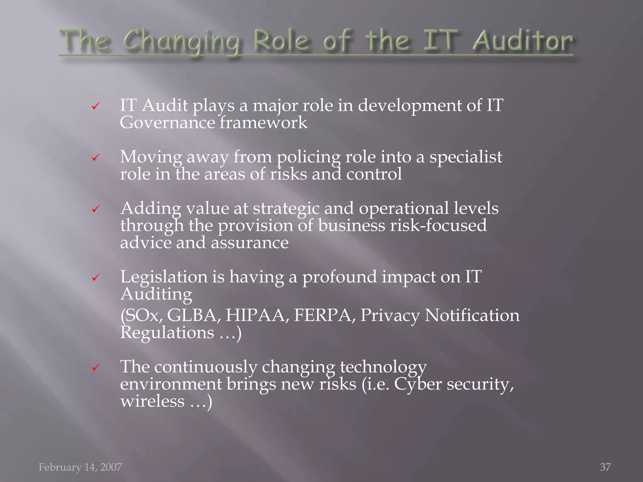      IT Audit plays a major role in development of IT
                Governance framework
               Moving away from policing role into a specialist
                role in the areas of risks and control
               Adding value at strategic and operational levels
                through the provision of business risk-focused
                advice and assurance
               Legislation is having a profound impact on IT
                Auditing
                (SOx, GLBA, HIPAA, FERPA, Privacy Notification
                Regulations …)
               The continuously changing technology
                environment brings new risks (i.e. Cyber security,
                wireless …)


February 14, 2007                                                    37
 
