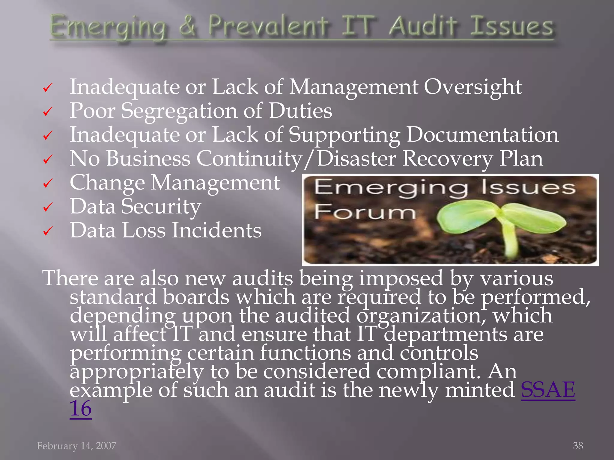      Inadequate or Lack of Management Oversight
      Poor Segregation of Duties
      Inadequate or Lack of Supporting Documentation
      No Business Continuity/Disaster Recovery Plan
      Change Management
      Data Security
      Data Loss Incidents

 There are also new audits being imposed by various
   standard boards which are required to be performed,
   depending upon the audited organization, which
   will affect IT and ensure that IT departments are
   performing certain functions and controls
   appropriately to be considered compliant. An
   example of such an audit is the newly minted SSAE
   16
February 14, 2007                                       38
 