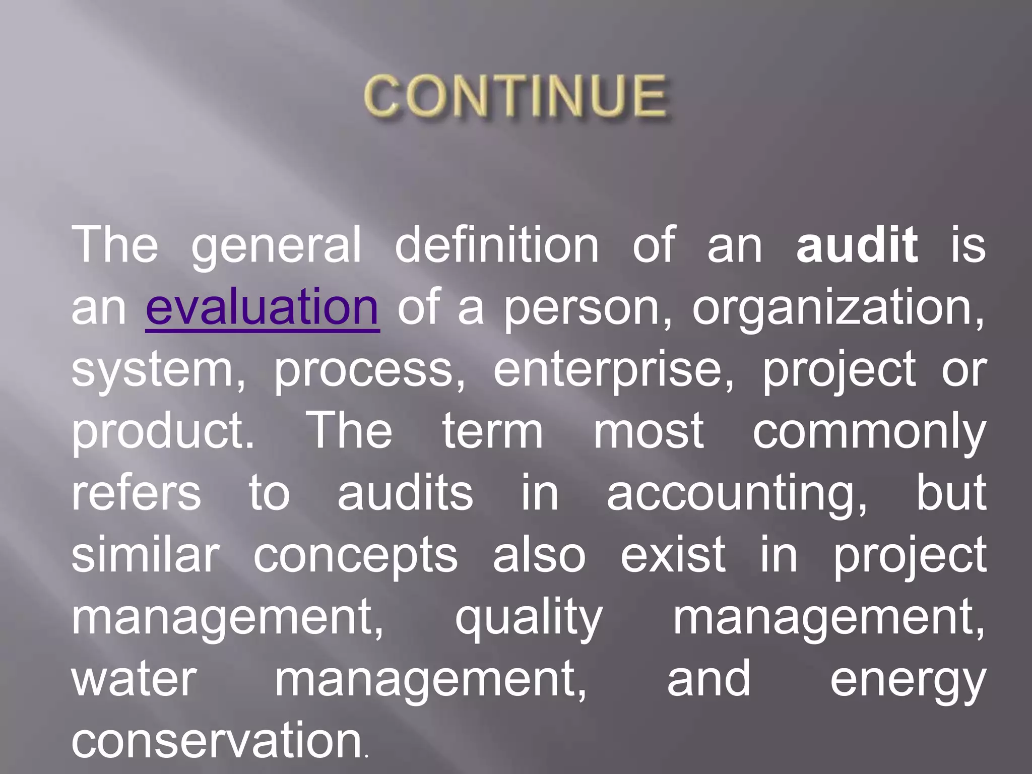 The general definition of an audit is
an evaluation of a person, organization,
system, process, enterprise, project or
product. The term most commonly
refers to audits in accounting, but
similar concepts also exist in project
management, quality management,
water management, and energy
conservation.
 
