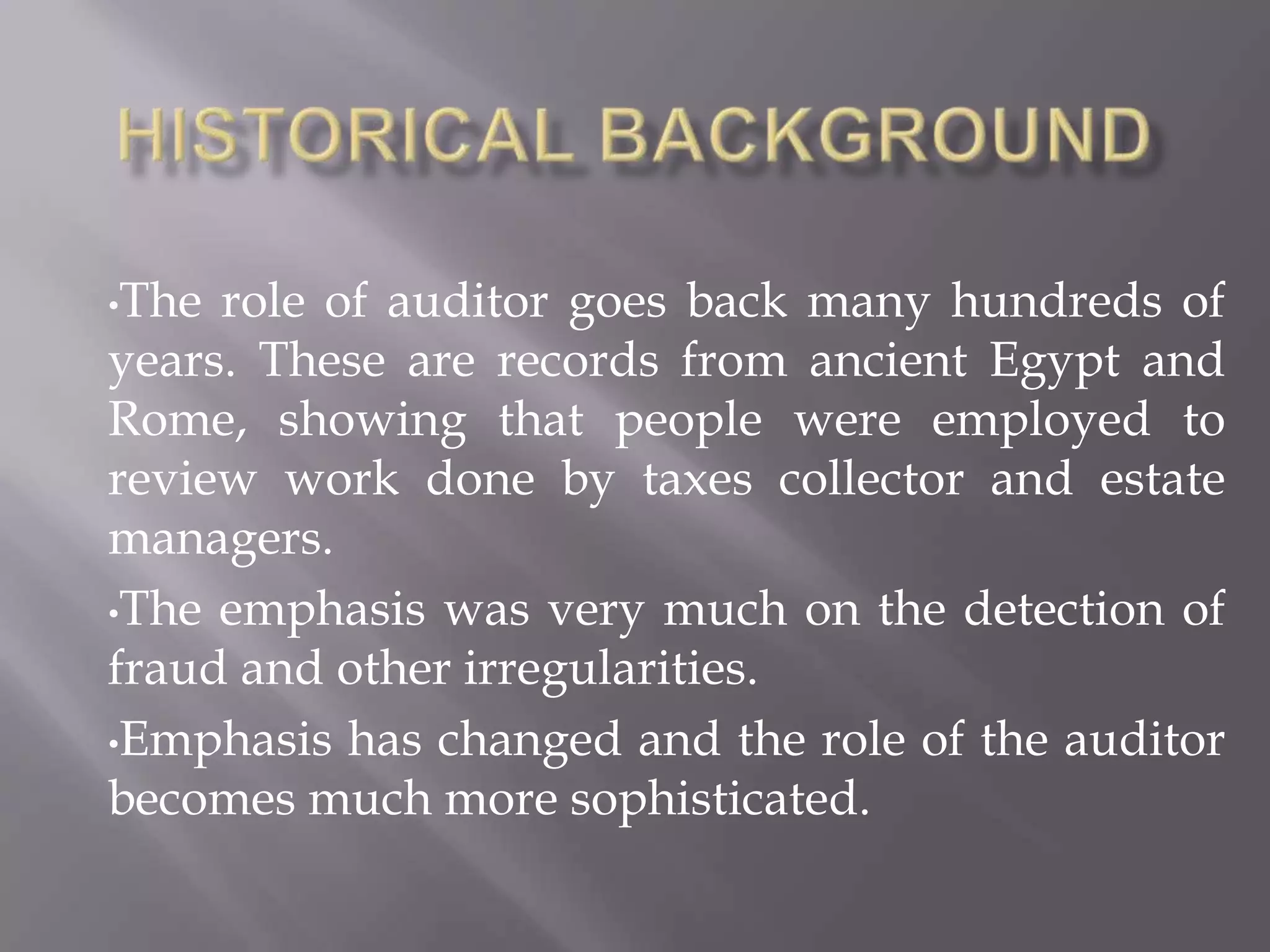 •The role of auditor goes back many hundreds of
years. These are records from ancient Egypt and
Rome, showing that people were employed to
review work done by taxes collector and estate
managers.
•The emphasis was very much on the detection of
fraud and other irregularities.
•Emphasis has changed and the role of the auditor
becomes much more sophisticated.
 