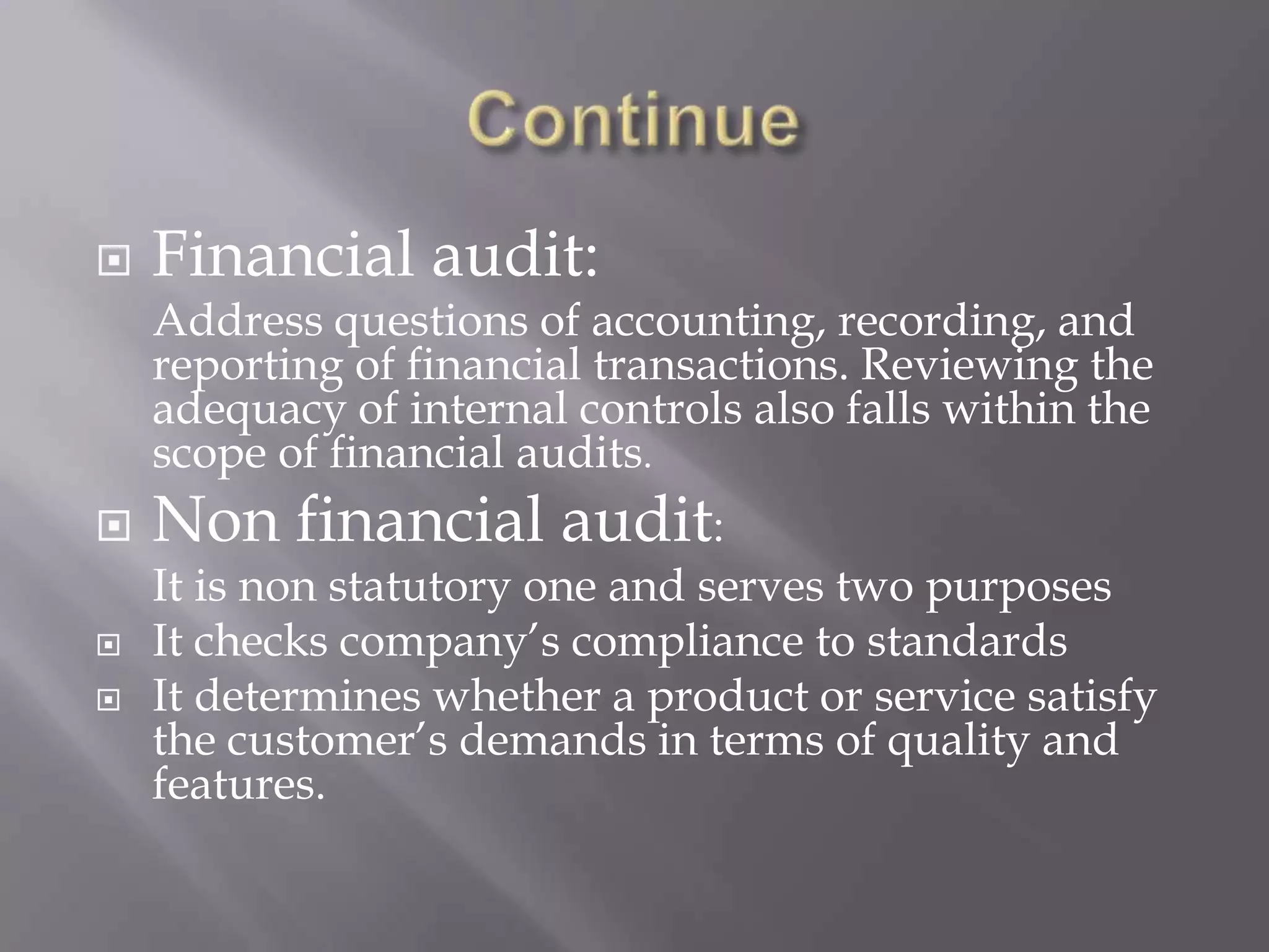    Financial audit:
    Address questions of accounting, recording, and
    reporting of financial transactions. Reviewing the
    adequacy of internal controls also falls within the
    scope of financial audits.
   Non financial audit:
    It is non statutory one and serves two purposes
   It checks company’s compliance to standards
   It determines whether a product or service satisfy
    the customer’s demands in terms of quality and
    features.
 