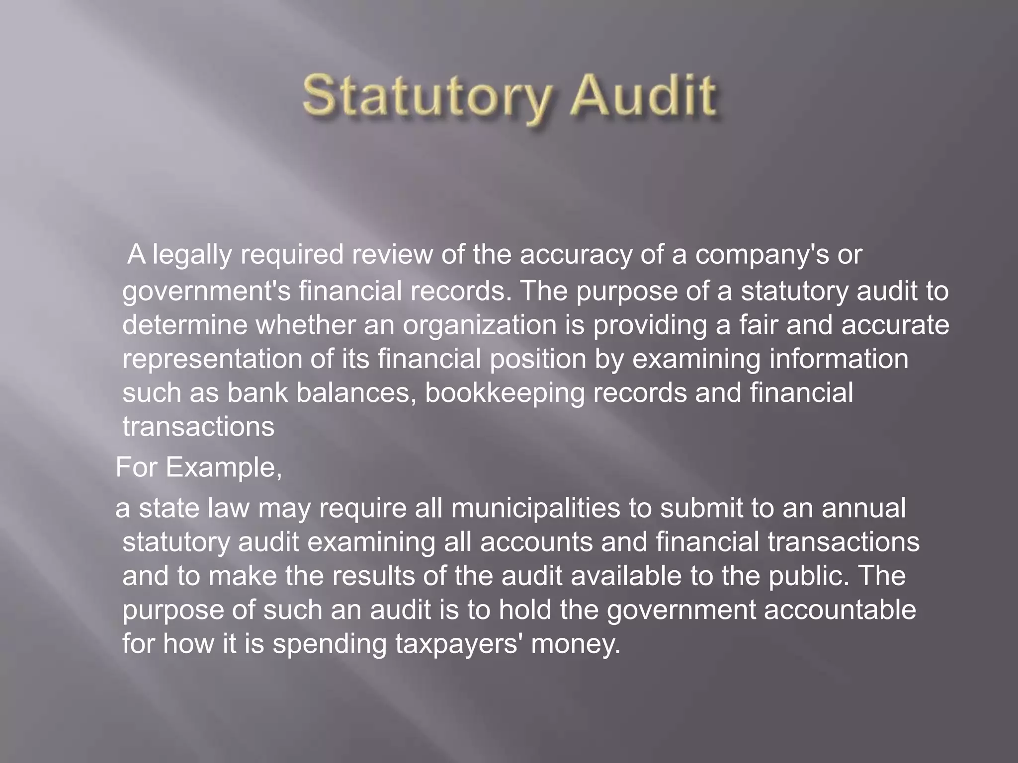 A legally required review of the accuracy of a company's or
government's financial records. The purpose of a statutory audit to
determine whether an organization is providing a fair and accurate
representation of its financial position by examining information
such as bank balances, bookkeeping records and financial
transactions
For Example,
a state law may require all municipalities to submit to an annual
statutory audit examining all accounts and financial transactions
and to make the results of the audit available to the public. The
purpose of such an audit is to hold the government accountable
for how it is spending taxpayers' money.
 