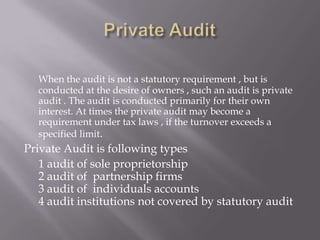 When the audit is not a statutory requirement , but is
  conducted at the desire of owners , such an audit is private
  audit . The audit is conducted primarily for their own
  interest. At times the private audit may become a
  requirement under tax laws , if the turnover exceeds a
  specified limit.
Private Audit is following types
   1 audit of sole proprietorship
   2 audit of partnership firms
   3 audit of individuals accounts
   4 audit institutions not covered by statutory audit
 