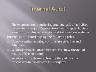The examination, monitoring and analysis of activities
   related to a company's operation, including its business
   structure, employee behavior and information systems.
Internal audit found to play the following roles-
 Check weather existing controls are effective and
   adequate.
 Weather financial and other reports show the actual
   results of the company
 Weather subunits are following the policies and
   procedures laid down by the company.
 