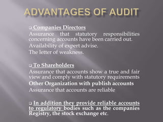  Companies Directors
Assurance that statutory responsibilities
concerning accounts have been carried out.
Availability of expert advise.
The letter of weakness.

 To Shareholders
Assurance that accounts show a true and fair
view and comply with statutory requirements
Other Organization with publish accounts
Assurance that accounts are reliable

 In addition they provide reliable accounts
to regulatory bodies such as the companies
Registry, the stock exchange etc.
 