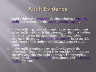 Audit evidence is evidence obtained during a financial
    audit and recorded in the audit working papers.

   In the audit engagement acceptance or reappointment
    stage, audit evidence is the information that the auditor
    is to consider for the appointment. For examples,
    change in the entity control environment, inherent risk
    and nature of the entity business, and scope of audit
    work.
   In the audit planning stage, audit evidence is the
    information that the auditor is to consider for the most
    effective and efficient audit approach. For examples,
    reliability of internal control procedures, and analytical
    review systems.
 