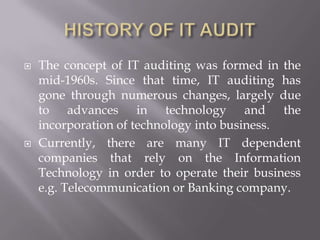    The concept of IT auditing was formed in the
    mid-1960s. Since that time, IT auditing has
    gone through numerous changes, largely due
    to advances in technology and the
    incorporation of technology into business.
   Currently, there are many IT dependent
    companies that rely on the Information
    Technology in order to operate their business
    e.g. Telecommunication or Banking company.
 