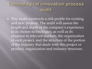    This audit constructs a risk profile for existing
    and new projects. The audit will assess the
    length and depth of the company's experience
    in its chosen technologies, as well as its
    presence in relevant markets, the organization
    of each project, and the structure of the portion
    of the industry that deals with this project or
    product, organization and industry structure.
 