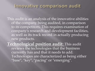 This audit is an analysis of the innovative abilities
  of the company being audited, in comparison
  to its competitors. This requires examination of
  company's research and development facilities,
  as well as its track record in actually producing
  new products.
Technological position audit: This audit
  reviews the technologies that the business
  currently has and that it needs to add.
  Technologies are characterized as being either
  "base", "key", "pacing" or "emerging".
 