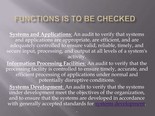 Systems and Applications: An audit to verify that systems
    and applications are appropriate, are efficient, and are
  adequately controlled to ensure valid, reliable, timely, and
secure input, processing, and output at all levels of a system's
                             activity.
Information Processing Facilities: An audit to verify that the
processing facility is controlled to ensure timely, accurate, and
    efficient processing of applications under normal and
               potentially disruptive conditions.
 Systems Development: An audit to verify that the systems
 under development meet the objectives of the organization,
 and to ensure that the systems are developed in accordance
 with generally accepted standards for systems development.
                                 .
 