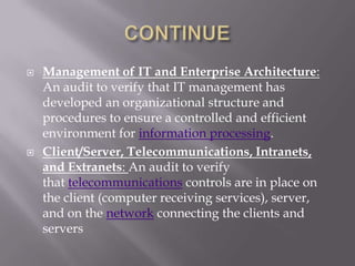    Management of IT and Enterprise Architecture:
    An audit to verify that IT management has
    developed an organizational structure and
    procedures to ensure a controlled and efficient
    environment for information processing.
   Client/Server, Telecommunications, Intranets,
    and Extranets: An audit to verify
    that telecommunications controls are in place on
    the client (computer receiving services), server,
    and on the network connecting the clients and
    servers
 