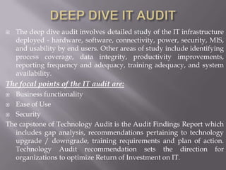   The deep dive audit involves detailed study of the IT infrastructure
    deployed - hardware, software, connectivity, power, security, MIS,
    and usability by end users. Other areas of study include identifying
    process coverage, data integrity, productivity improvements,
    reporting frequency and adequacy, training adequacy, and system
    availability.
The focal points of the IT audit are:
  Business functionality
 Ease of Use

 Security

The capstone of Technology Audit is the Audit Findings Report which
   includes gap analysis, recommendations pertaining to technology
   upgrade / downgrade, training requirements and plan of action.
   Technology Audit recommendation sets the direction for
   organizations to optimize Return of Investment on IT.
 