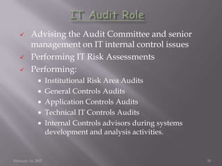       Advising the Audit Committee and senior
          management on IT internal control issues
         Performing IT Risk Assessments
         Performing:
                   Institutional Risk Area Audits
                   General Controls Audits
                   Application Controls Audits
                   Technical IT Controls Audits
                   Internal Controls advisors during systems
                    development and analysis activities.


February 14, 2007                                               35
 