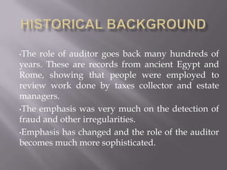 •The role of auditor goes back many hundreds of
years. These are records from ancient Egypt and
Rome, showing that people were employed to
review work done by taxes collector and estate
managers.
•The emphasis was very much on the detection of
fraud and other irregularities.
•Emphasis has changed and the role of the auditor
becomes much more sophisticated.
 