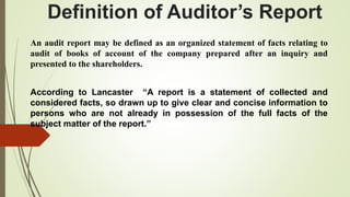 Definition of Auditor’s Report
An audit report may be defined as an organized statement of facts relating to
audit of books of account of the company prepared after an inquiry and
presented to the shareholders.
According to Lancaster “A report is a statement of collected and
considered facts, so drawn up to give clear and concise information to
persons who are not already in possession of the full facts of the
subject matter of the report.”
 