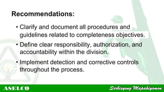 Recommendations:
• Clarify and document all procedures and
guidelines related to completeness objectives.
• Define clear responsibility, authorization, and
accountability within the division.
• Implement detection and corrective controls
throughout the process.
 