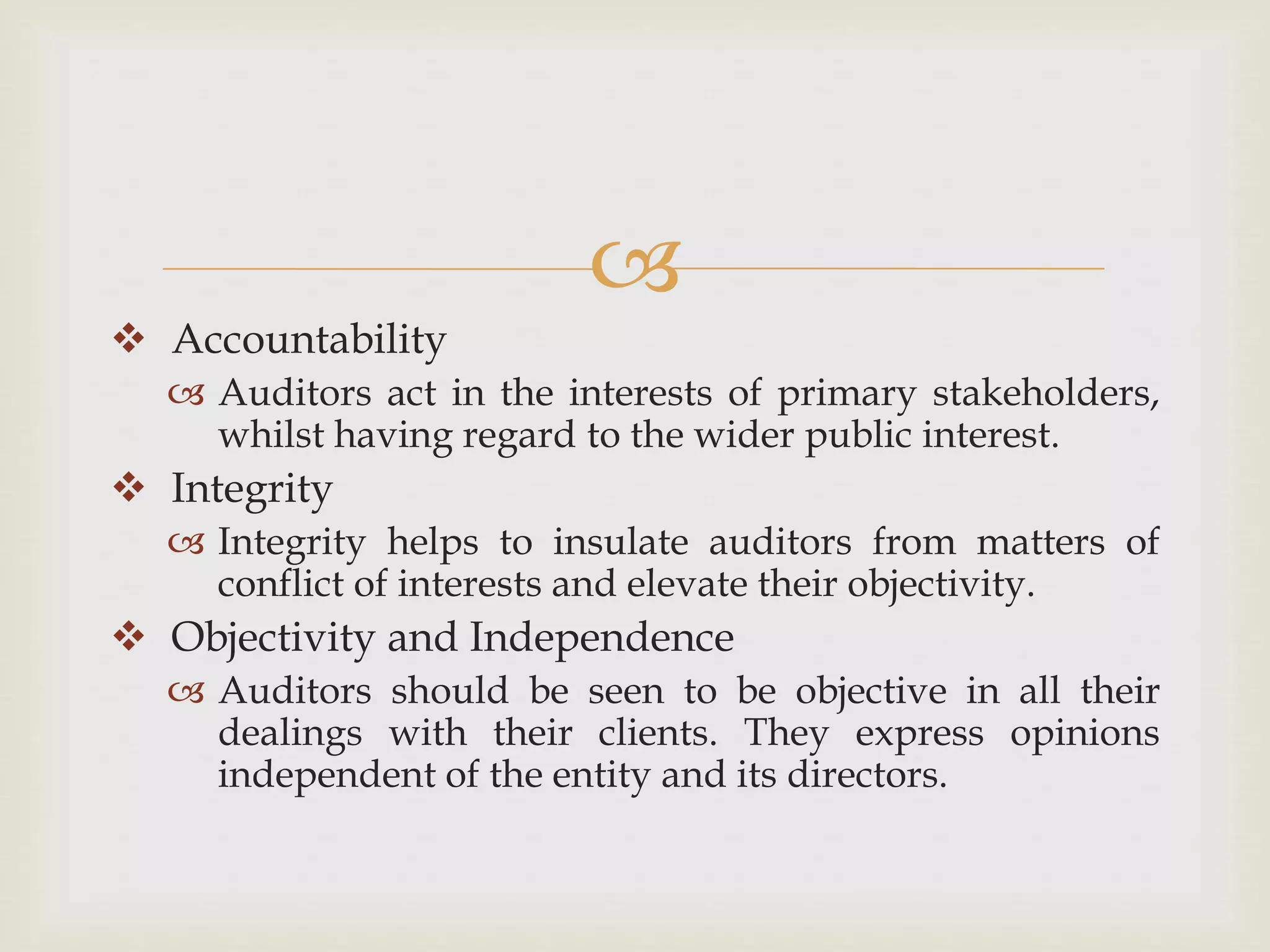 
 Accountability
 Auditors act in the interests of primary stakeholders,
whilst having regard to the wider public interest.
 Integrity
 Integrity helps to insulate auditors from matters of
conflict of interests and elevate their objectivity.
 Objectivity and Independence
 Auditors should be seen to be objective in all their
dealings with their clients. They express opinions
independent of the entity and its directors.
 