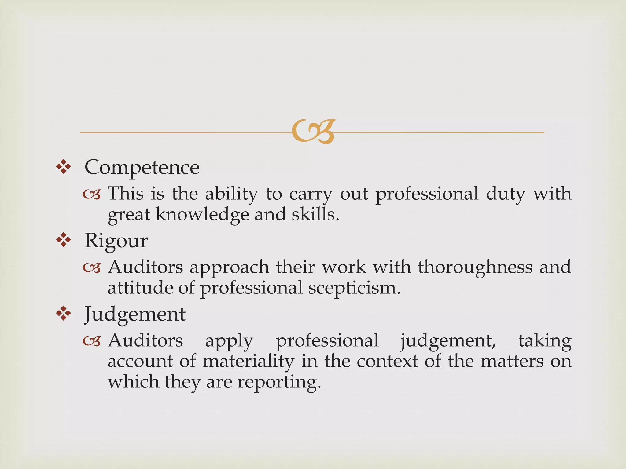 
 Competence
 This is the ability to carry out professional duty with
great knowledge and skills.
 Rigour
 Auditors approach their work with thoroughness and
attitude of professional scepticism.
 Judgement
 Auditors apply professional judgement, taking
account of materiality in the context of the matters on
which they are reporting.
 