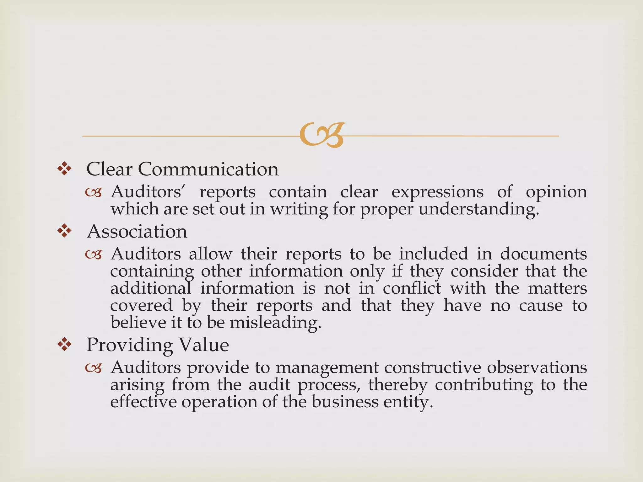 
 Clear Communication
 Auditors’ reports contain clear expressions of opinion
which are set out in writing for proper understanding.
 Association
 Auditors allow their reports to be included in documents
containing other information only if they consider that the
additional information is not in conflict with the matters
covered by their reports and that they have no cause to
believe it to be misleading.
 Providing Value
 Auditors provide to management constructive observations
arising from the audit process, thereby contributing to the
effective operation of the business entity.
 