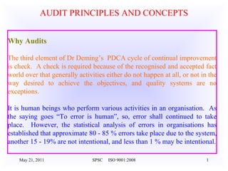 May 21, 2011 SPSC  ISO 9001:2008 AUDIT PRINCIPLES AND CONCEPTS Why Audits   The third element of Dr Deming’s  PDCA cycle of continual improvement is check.  A check is required because of the recognised and accepted fact world over that generally activities either do not happen at all, or not in the way desired to achieve the objectives, and quality systems are no exceptions.     It is human beings who perform various activities in an organisation.  As the saying goes “To error is human”, so, error shall continued to take place.  However, the statistical analysis of errors in organisations has established that approximate 80 - 85 % errors take place due to the system, another 15 - 19% are not intentional, and less than 1 % may be intentional. 