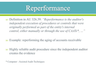 Analytical ProceduresDefinition in SAS No. 56: “For the purposes of generally accepted auditing standards, the term analytical procedures means evaluations of financial information through analysis of plausible relationships among both financial and nonfinancial data.”Auditor compares special data with the financial data and attempts to gather evidence by examining the plausiblity of the resultsExamples: Comparing revenue and costs of materials of different financial yearsComparing personnel costs and the number of employees of  different financial years