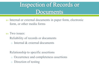 Inspection of Records or DocumentsInternal or external documents in paper form, electronic form, or other media formsTwo issues:	Reliability of records or documentsInternal & external documents 	Relationship to specific assertions Occurrence and completeness assertionsDirection of testing 