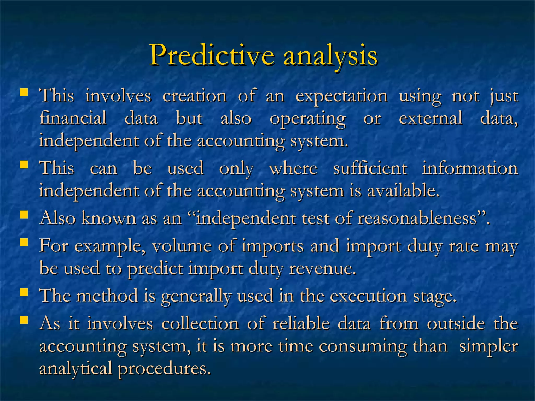 Predictive analysis










This involves creation of an expectation using not just
financial data but also operating or external data,
independent of the accounting system.
This can be used only where sufficient information
independent of the accounting system is available.
Also known as an “independent test of reasonableness”.
For example, volume of imports and import duty rate may
be used to predict import duty revenue.
The method is generally used in the execution stage.
As it involves collection of reliable data from outside the
accounting system, it is more time consuming than simpler
analytical procedures.

 
