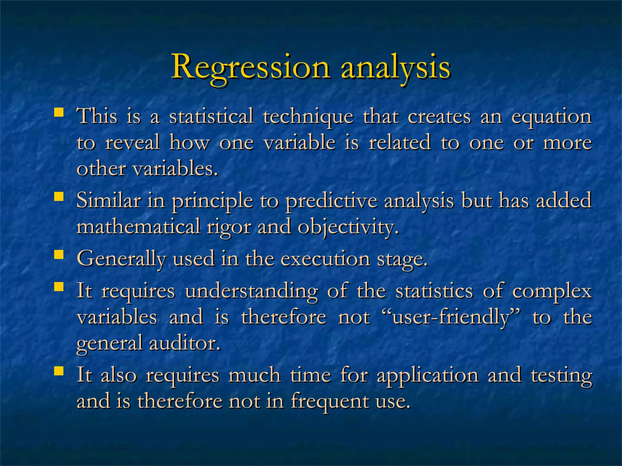 Regression analysis









This is a statistical technique that creates an equation
to reveal how one variable is related to one or more
other variables.
Similar in principle to predictive analysis but has added
mathematical rigor and objectivity.
Generally used in the execution stage.
It requires understanding of the statistics of complex
variables and is therefore not “user-friendly” to the
general auditor.
It also requires much time for application and testing
and is therefore not in frequent use.

 
