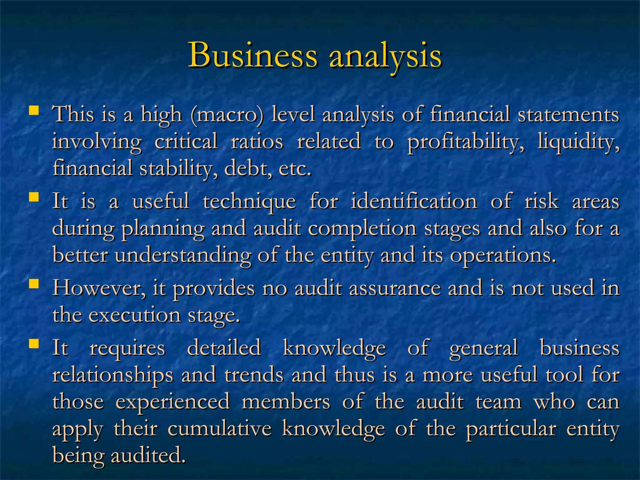 Business analysis








This is a high (macro) level analysis of financial statements
involving critical ratios related to profitability, liquidity,
financial stability, debt, etc.
It is a useful technique for identification of risk areas
during planning and audit completion stages and also for a
better understanding of the entity and its operations.
However, it provides no audit assurance and is not used in
the execution stage.
It requires detailed knowledge of general business
relationships and trends and thus is a more useful tool for
those experienced members of the audit team who can
apply their cumulative knowledge of the particular entity
being audited.

 