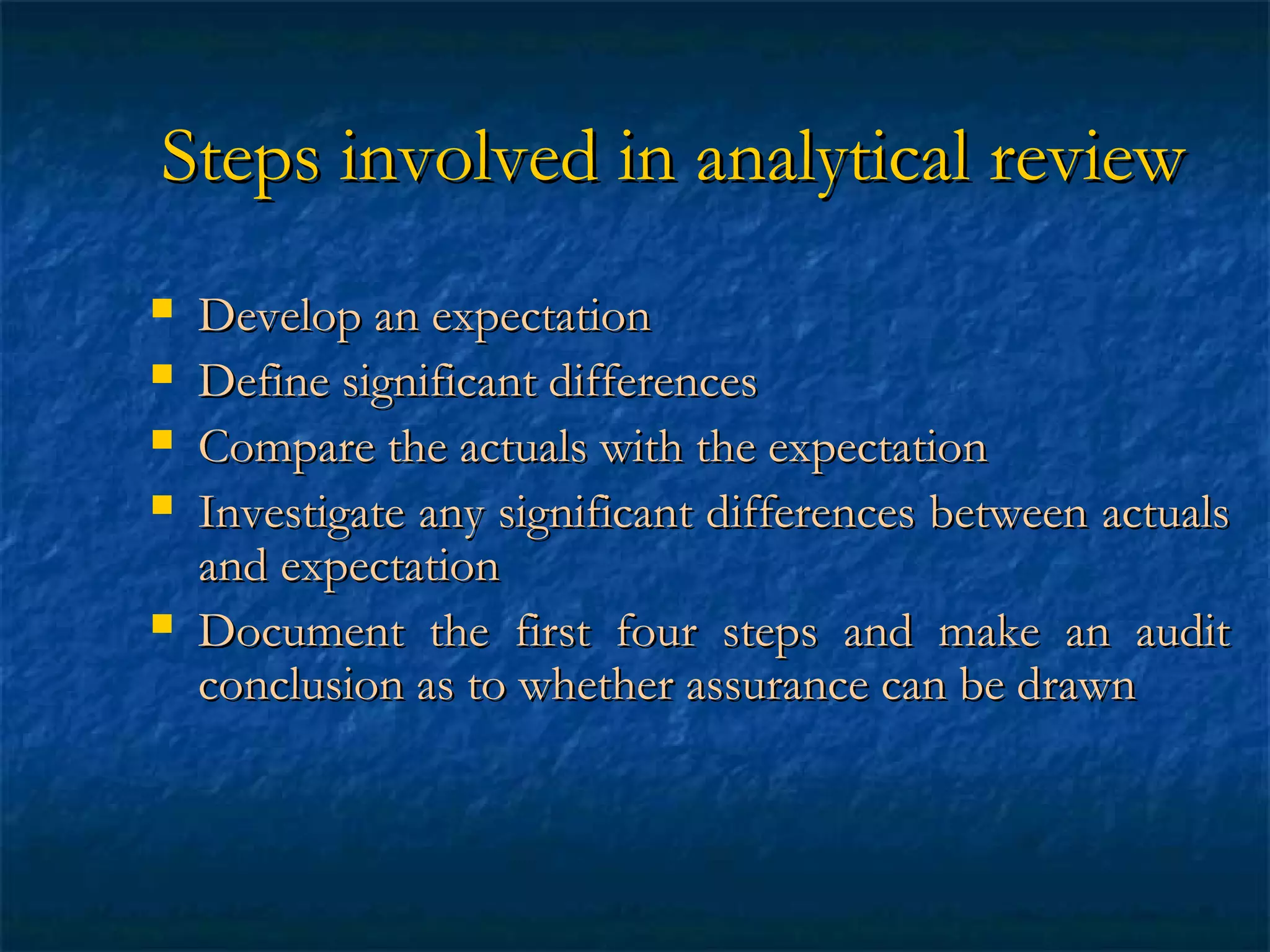 Steps involved in analytical review







Develop an expectation
Define significant differences
Compare the actuals with the expectation
Investigate any significant differences between actuals
and expectation
Document the first four steps and make an audit
conclusion as to whether assurance can be drawn

 
