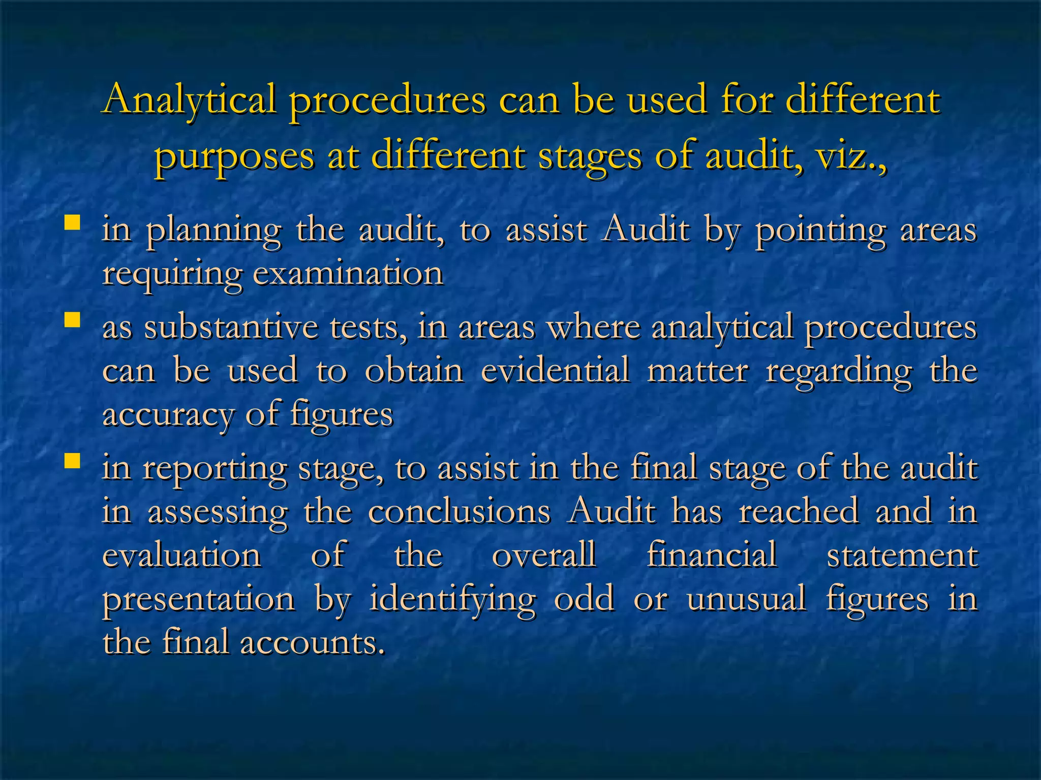 Analytical procedures can be used for different
purposes at different stages of audit, viz.,






in planning the audit, to assist Audit by pointing areas
requiring examination
as substantive tests, in areas where analytical procedures
can be used to obtain evidential matter regarding the
accuracy of figures
in reporting stage, to assist in the final stage of the audit
in assessing the conclusions Audit has reached and in
evaluation of the overall financial statement
presentation by identifying odd or unusual figures in
the final accounts.

 
