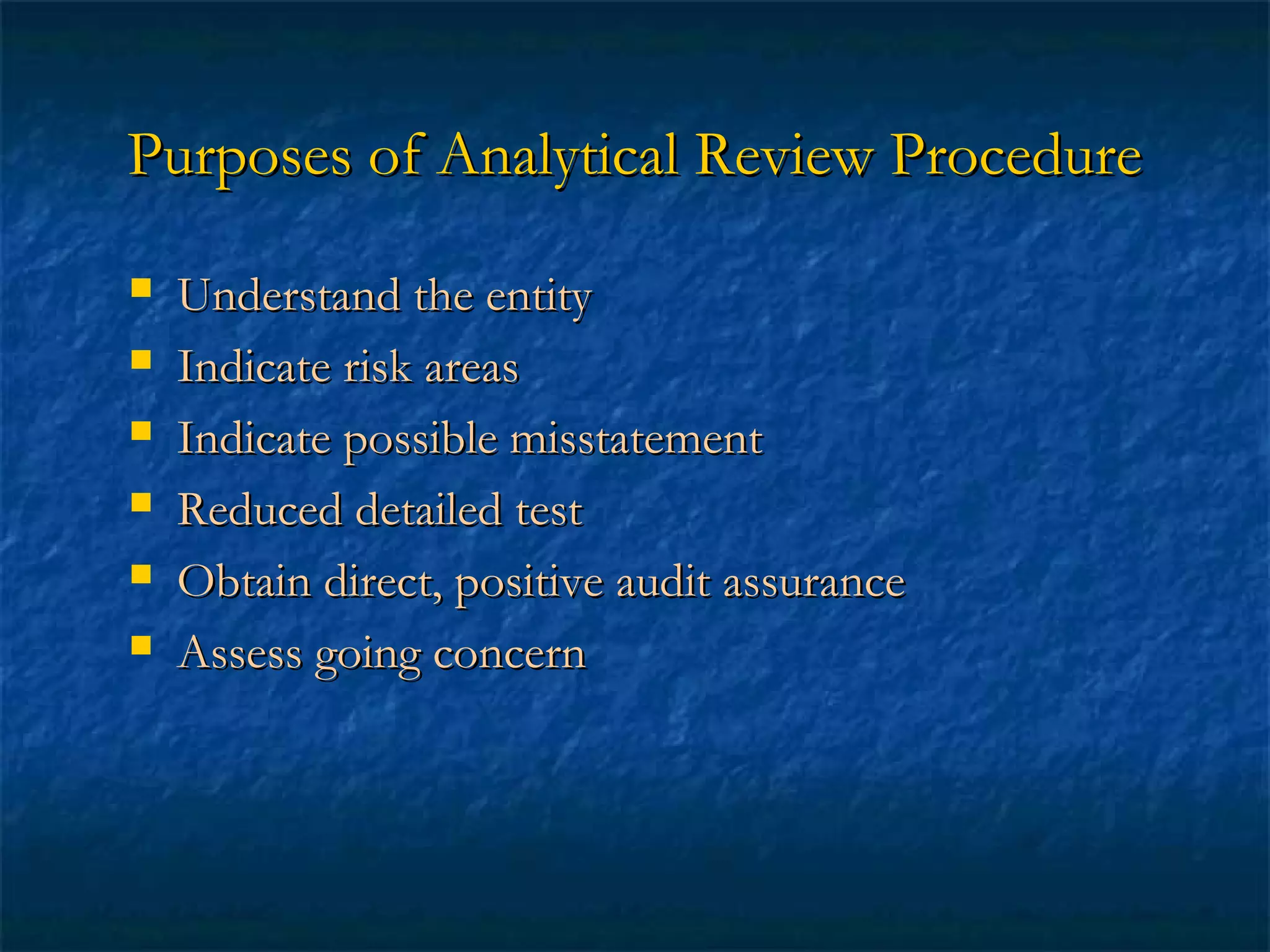 Purposes of Analytical Review Procedure







Understand the entity
Indicate risk areas
Indicate possible misstatement
Reduced detailed test
Obtain direct, positive audit assurance
Assess going concern

 