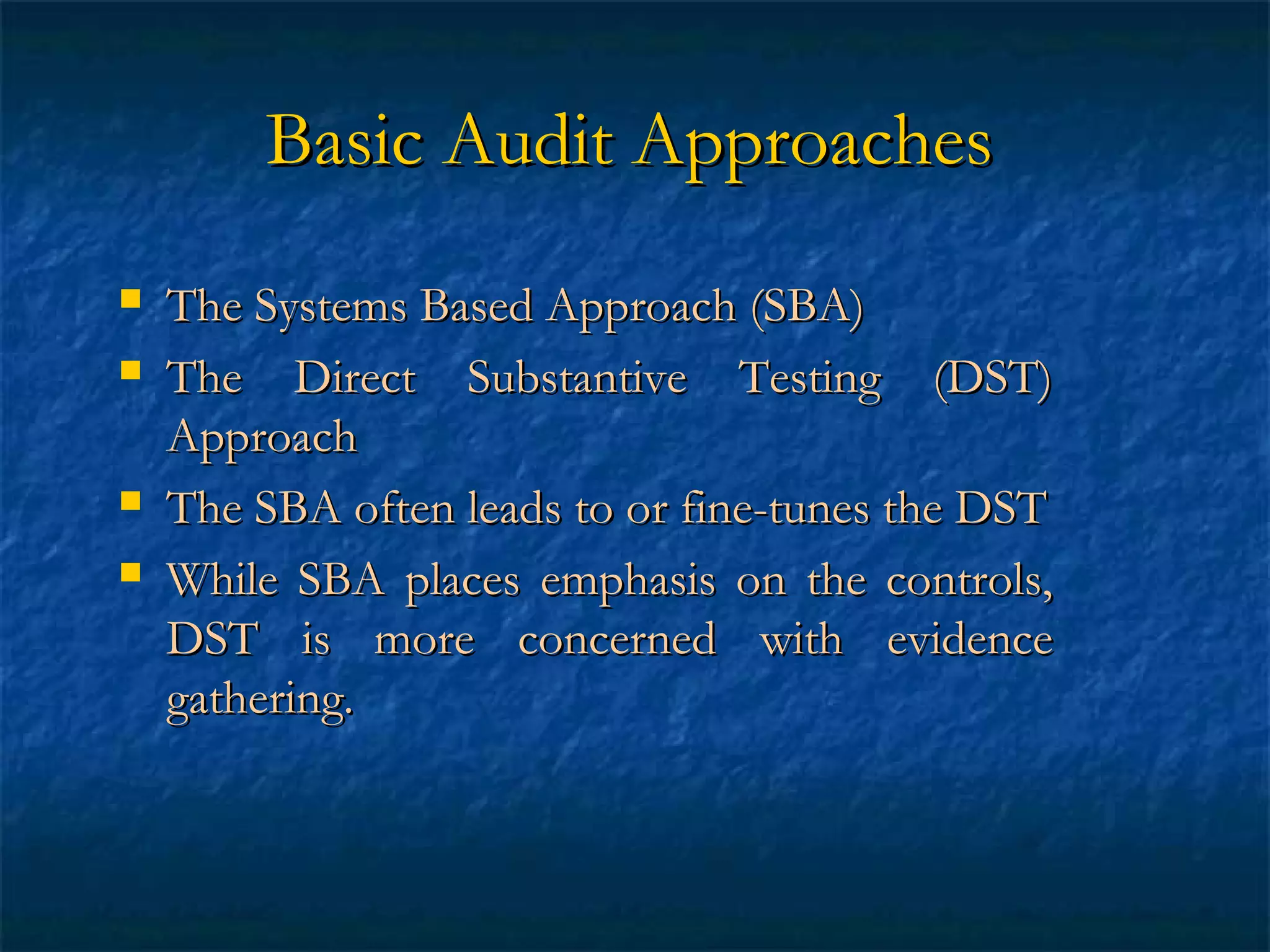Basic Audit Approaches






The Systems Based Approach (SBA)
The Direct Substantive Testing (DST)
Approach
The SBA often leads to or fine-tunes the DST
While SBA places emphasis on the controls,
DST is more concerned with evidence
gathering.

 