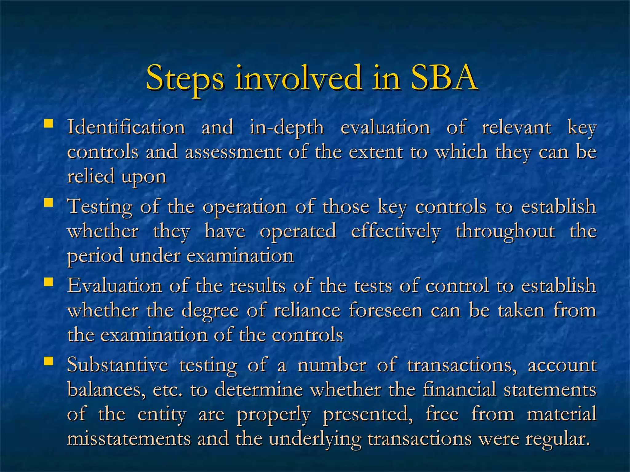 Steps involved in SBA








Identification and in-depth evaluation of relevant key
controls and assessment of the extent to which they can be
relied upon
Testing of the operation of those key controls to establish
whether they have operated effectively throughout the
period under examination
Evaluation of the results of the tests of control to establish
whether the degree of reliance foreseen can be taken from
the examination of the controls
Substantive testing of a number of transactions, account
balances, etc. to determine whether the financial statements
of the entity are properly presented, free from material
misstatements and the underlying transactions were regular.

 