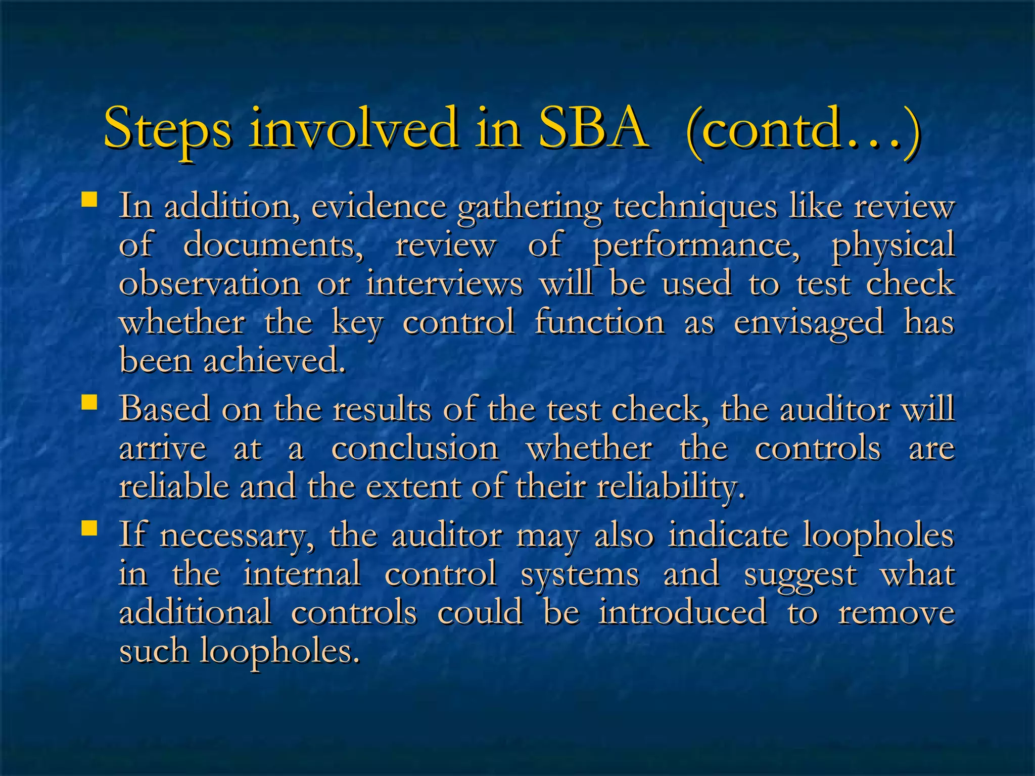 Steps involved in SBA (contd…)






In addition, evidence gathering techniques like review
of documents, review of performance, physical
observation or interviews will be used to test check
whether the key control function as envisaged has
been achieved.
Based on the results of the test check, the auditor will
arrive at a conclusion whether the controls are
reliable and the extent of their reliability.
If necessary, the auditor may also indicate loopholes
in the internal control systems and suggest what
additional controls could be introduced to remove
such loopholes.

 