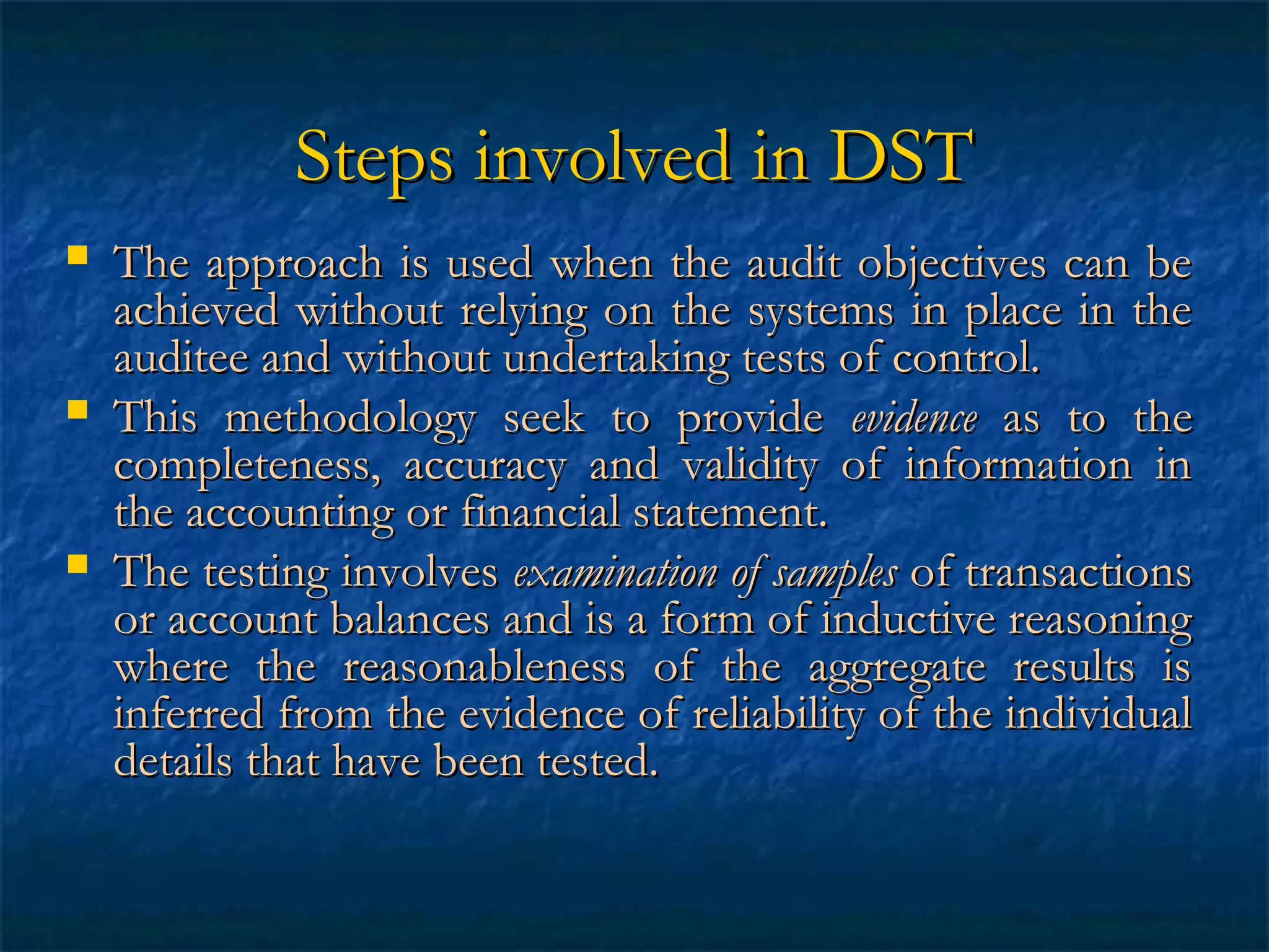 Steps involved in DST






The approach is used when the audit objectives can be
achieved without relying on the systems in place in the
auditee and without undertaking tests of control.
This methodology seek to provide evidence as to the
completeness, accuracy and validity of information in
the accounting or financial statement.
The testing involves examination of samples of transactions
or account balances and is a form of inductive reasoning
where the reasonableness of the aggregate results is
inferred from the evidence of reliability of the individual
details that have been tested.

 